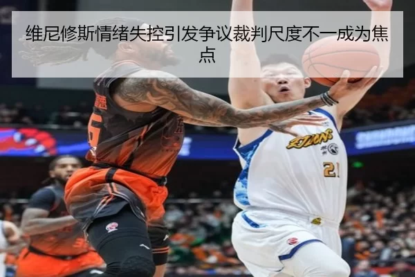 维尼修斯情绪失控引发争议裁判尺度不一成为焦点